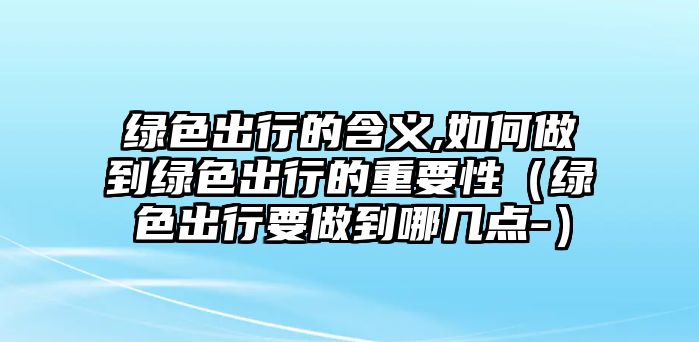 綠色出行的含義,如何做到綠色出行的重要性（綠色出行要做到哪幾點(diǎn)-）