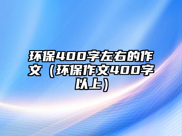 環(huán)保400字左右的作文（環(huán)保作文400字以上）