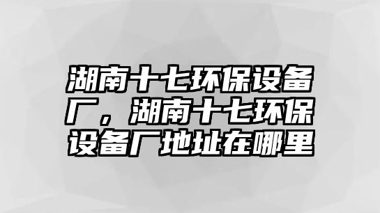 湖南十七環(huán)保設備廠，湖南十七環(huán)保設備廠地址在哪里