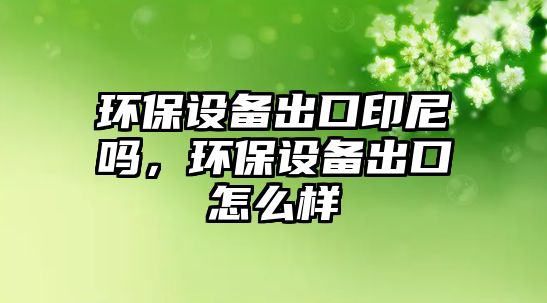 環(huán)保設備出口印尼嗎，環(huán)保設備出口怎么樣