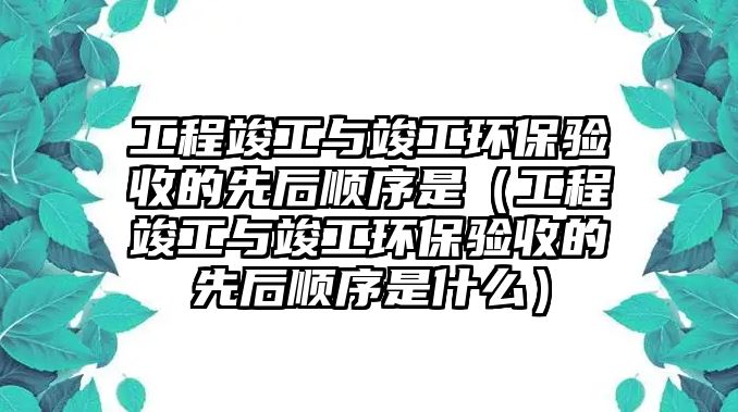 工程竣工與竣工環(huán)保驗收的先后順序是（工程竣工與竣工環(huán)保驗收的先后順序是什么）