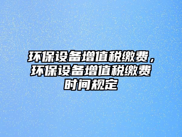 環(huán)保設(shè)備增值稅繳費(fèi)，環(huán)保設(shè)備增值稅繳費(fèi)時(shí)間規(guī)定