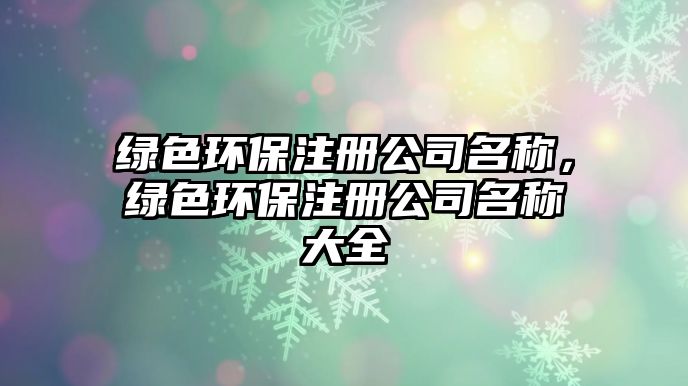 綠色環(huán)保注冊(cè)公司名稱，綠色環(huán)保注冊(cè)公司名稱大全