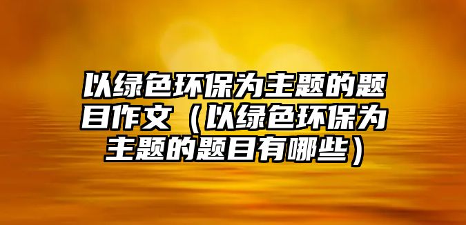 以綠色環(huán)保為主題的題目作文（以綠色環(huán)保為主題的題目有哪些）