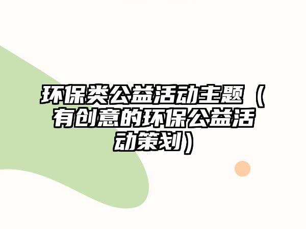 環(huán)保類(lèi)公益活動(dòng)主題（有創(chuàng)意的環(huán)保公益活動(dòng)策劃）