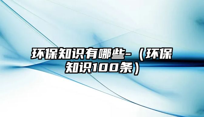 環(huán)保知識有哪些-（環(huán)保知識100條）