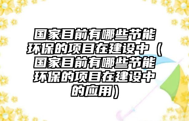 國家目前有哪些節(jié)能環(huán)保的項目在建設中（國家目前有哪些節(jié)能環(huán)保的項目在建設中的應用）