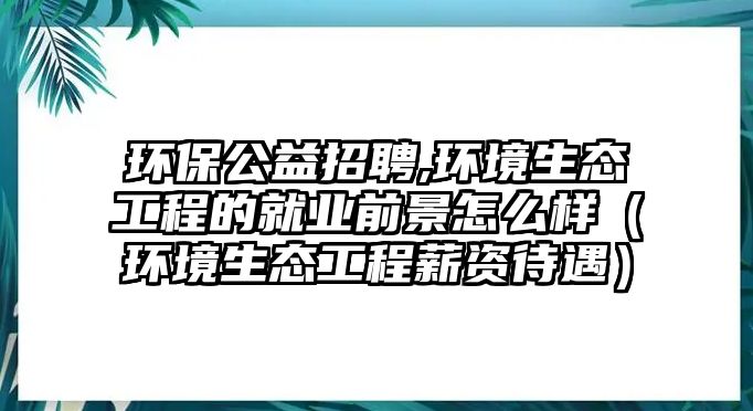 環(huán)保公益招聘,環(huán)境生態(tài)工程的就業(yè)前景怎么樣（環(huán)境生態(tài)工程薪資待遇）