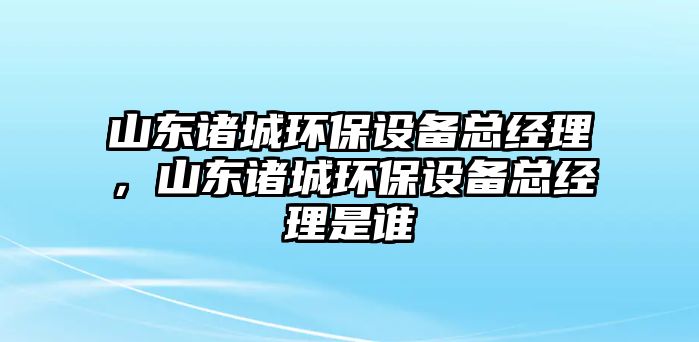 山東諸城環(huán)保設(shè)備總經(jīng)理，山東諸城環(huán)保設(shè)備總經(jīng)理是誰