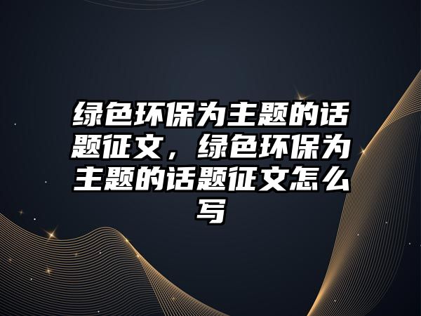 綠色環(huán)保為主題的話題征文，綠色環(huán)保為主題的話題征文怎么寫