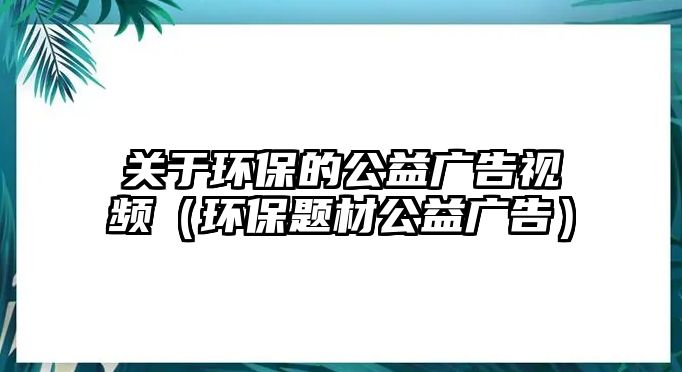 關(guān)于環(huán)保的公益廣告視頻（環(huán)保題材公益廣告）