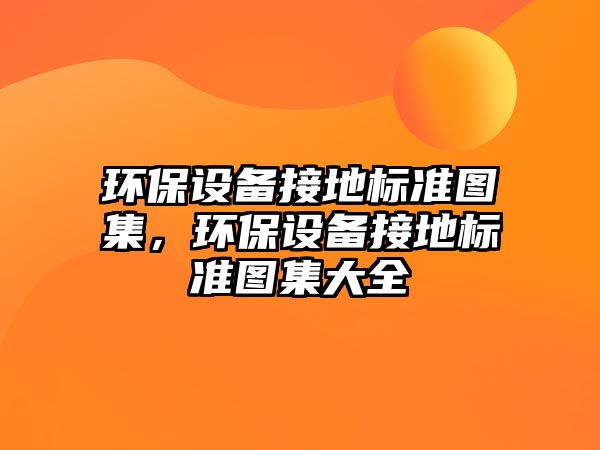 環(huán)保設(shè)備接地標(biāo)準(zhǔn)圖集，環(huán)保設(shè)備接地標(biāo)準(zhǔn)圖集大全