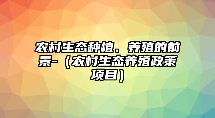 農(nóng)村生態(tài)種植、養(yǎng)殖的前景-（農(nóng)村生態(tài)養(yǎng)殖政策項(xiàng)目）