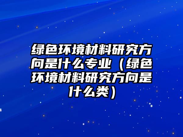 綠色環(huán)境材料研究方向是什么專業(yè)（綠色環(huán)境材料研究方向是什么類）