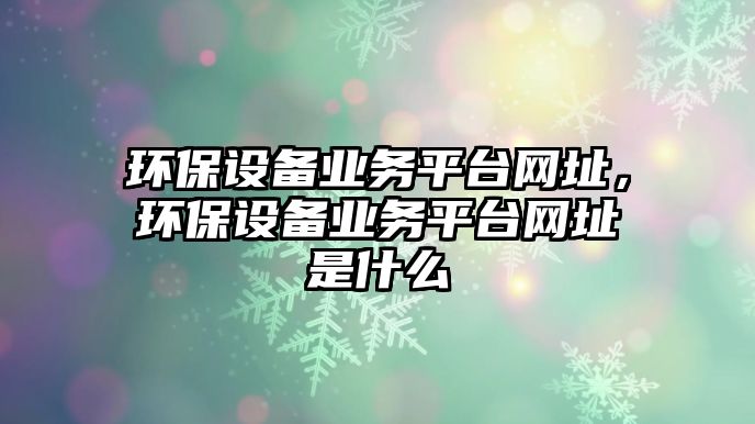 環(huán)保設(shè)備業(yè)務(wù)平臺網(wǎng)址，環(huán)保設(shè)備業(yè)務(wù)平臺網(wǎng)址是什么