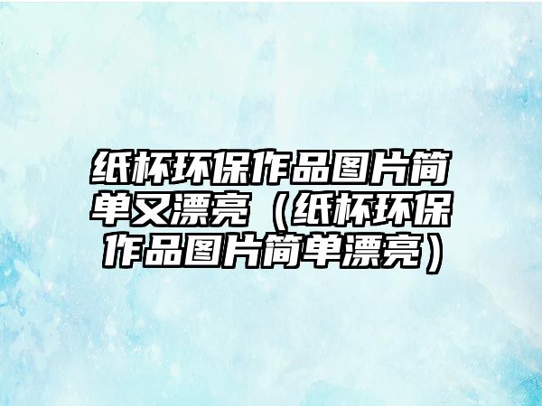 紙杯環(huán)保作品圖片簡(jiǎn)單又漂亮（紙杯環(huán)保作品圖片簡(jiǎn)單漂亮）