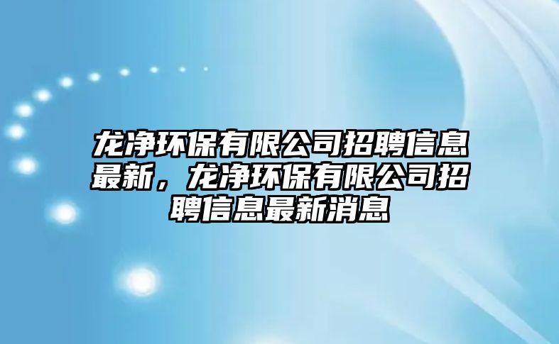 龍凈環(huán)保有限公司招聘信息最新，龍凈環(huán)保有限公司招聘信息最新消息