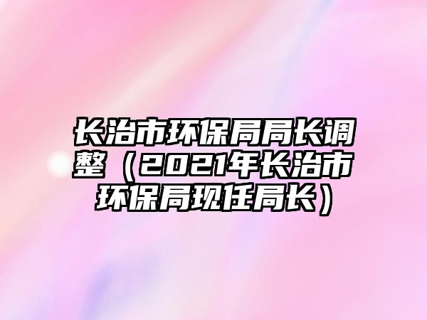 長治市環(huán)保局局長調(diào)整（2021年長治市環(huán)保局現(xiàn)任局長）