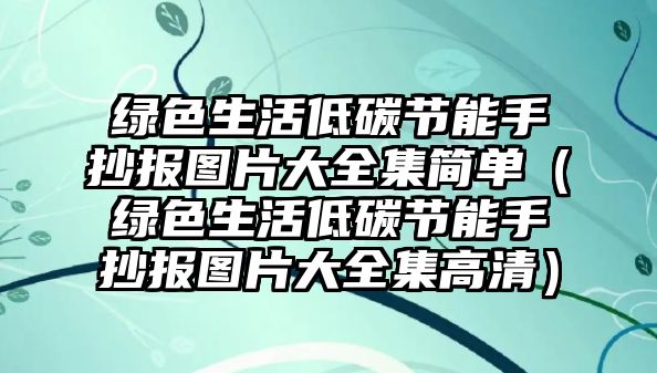 綠色生活低碳節(jié)能手抄報(bào)圖片大全集簡單（綠色生活低碳節(jié)能手抄報(bào)圖片大全集高清）