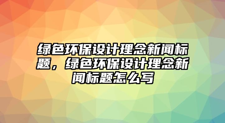 綠色環(huán)保設(shè)計理念新聞標題，綠色環(huán)保設(shè)計理念新聞標題怎么寫