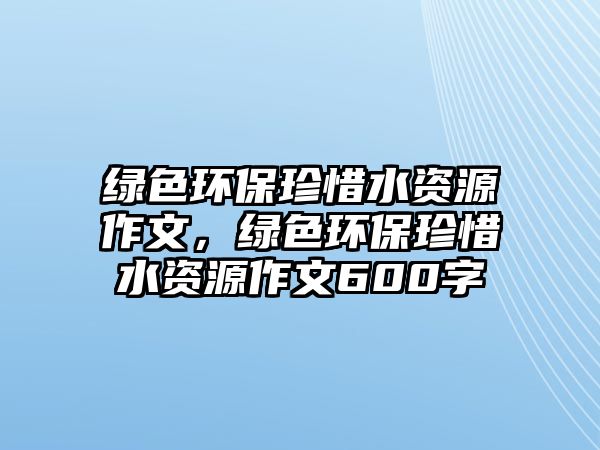 綠色環(huán)保珍惜水資源作文，綠色環(huán)保珍惜水資源作文600字