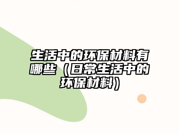 生活中的環(huán)保材料有哪些（日常生活中的環(huán)保材料）