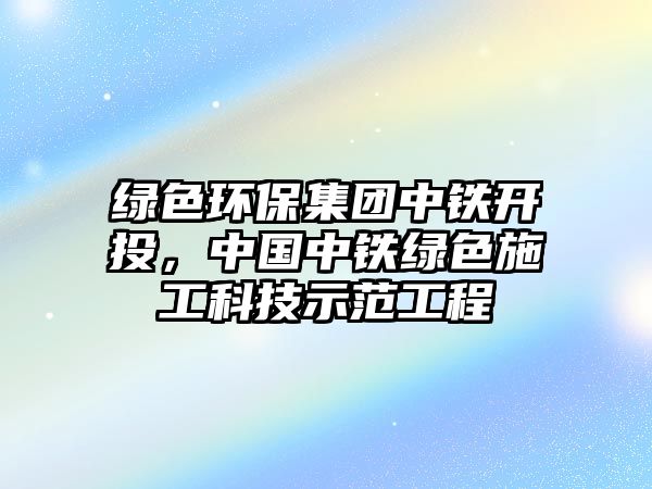 綠色環(huán)保集團中鐵開投，中國中鐵綠色施工科技示范工程