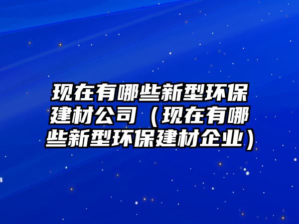 現(xiàn)在有哪些新型環(huán)保建材公司（現(xiàn)在有哪些新型環(huán)保建材企業(yè)）