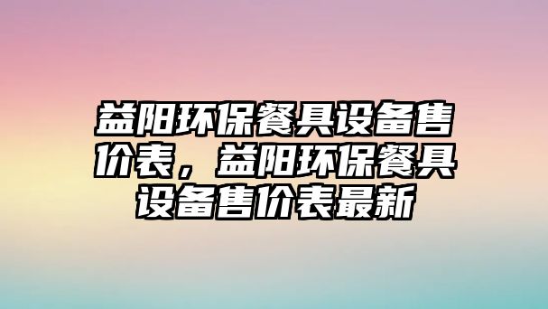 益陽(yáng)環(huán)保餐具設(shè)備售價(jià)表，益陽(yáng)環(huán)保餐具設(shè)備售價(jià)表最新