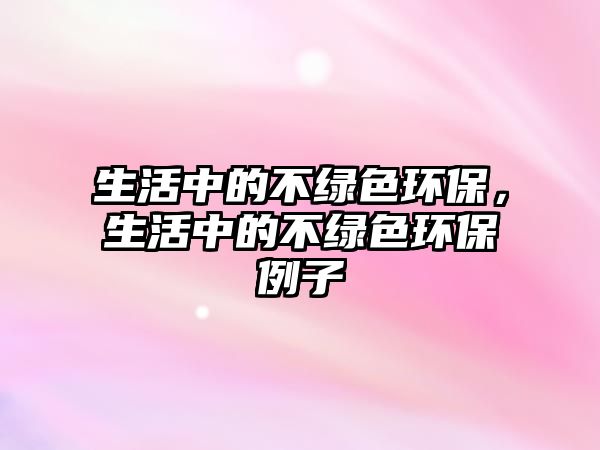 生活中的不綠色環(huán)保，生活中的不綠色環(huán)保例子