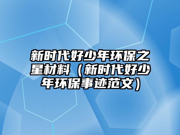 新時代好少年環(huán)保之星材料（新時代好少年環(huán)保事跡范文）