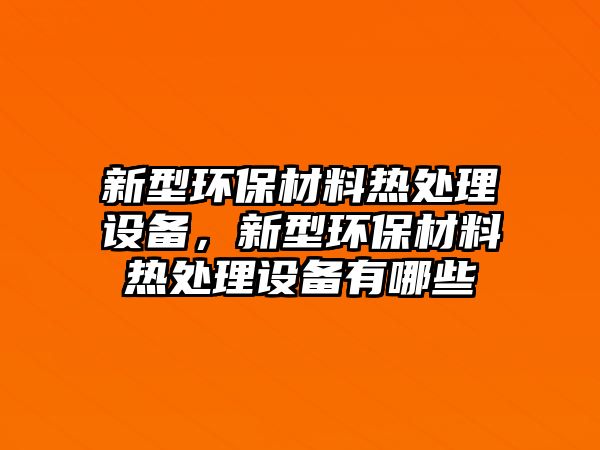 新型環(huán)保材料熱處理設(shè)備，新型環(huán)保材料熱處理設(shè)備有哪些