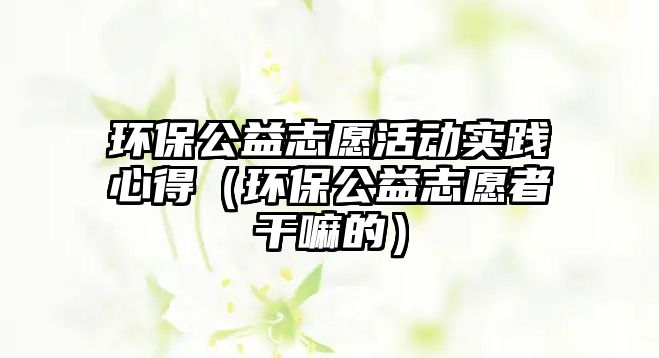 環(huán)保公益志愿活動實踐心得（環(huán)保公益志愿者干嘛的）