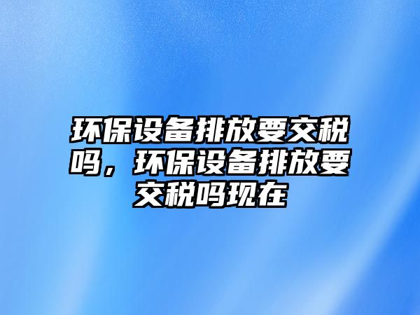 環(huán)保設(shè)備排放要交稅嗎，環(huán)保設(shè)備排放要交稅嗎現(xiàn)在