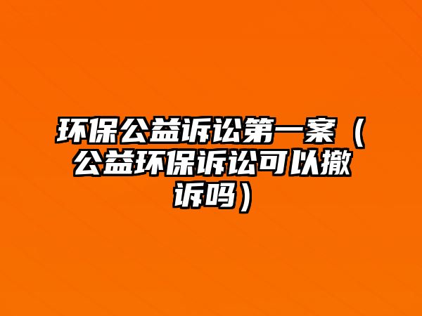 環(huán)保公益訴訟第一案（公益環(huán)保訴訟可以撤訴嗎）