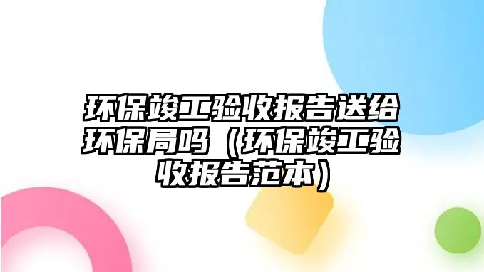 環(huán)?？⒐を?yàn)收?qǐng)?bào)告送給環(huán)保局嗎（環(huán)?？⒐を?yàn)收?qǐng)?bào)告范本）