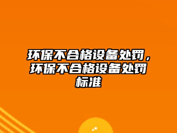 環(huán)保不合格設(shè)備處罰，環(huán)保不合格設(shè)備處罰標準