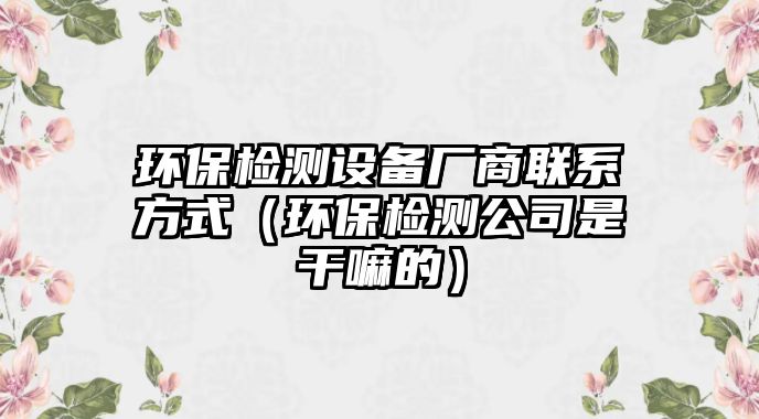 環(huán)保檢測(cè)設(shè)備廠商聯(lián)系方式（環(huán)保檢測(cè)公司是干嘛的）