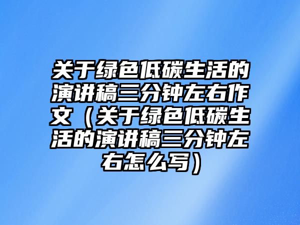 關(guān)于綠色低碳生活的演講稿三分鐘左右作文（關(guān)于綠色低碳生活的演講稿三分鐘左右怎么寫）