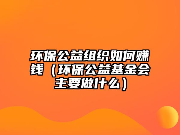 環(huán)保公益組織如何賺錢（環(huán)保公益基金會主要做什么）