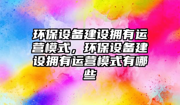 環(huán)保設(shè)備建設(shè)擁有運(yùn)營(yíng)模式，環(huán)保設(shè)備建設(shè)擁有運(yùn)營(yíng)模式有哪些