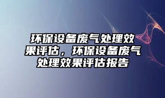 環(huán)保設(shè)備廢氣處理效果評(píng)估，環(huán)保設(shè)備廢氣處理效果評(píng)估報(bào)告