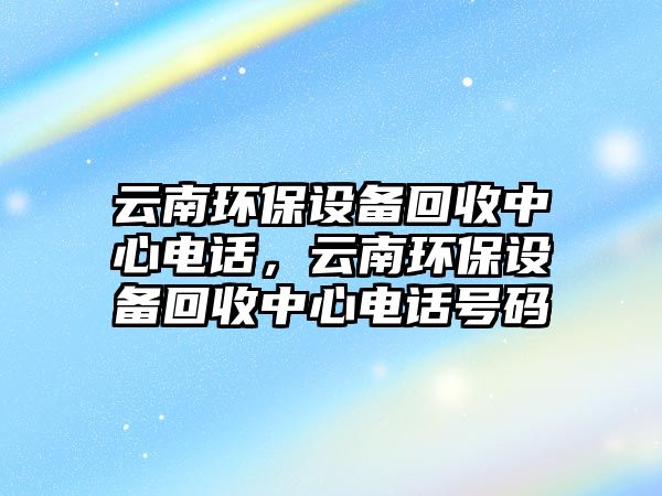 云南環(huán)保設備回收中心電話，云南環(huán)保設備回收中心電話號碼