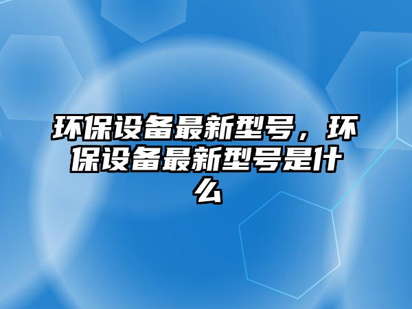 環(huán)保設(shè)備最新型號，環(huán)保設(shè)備最新型號是什么