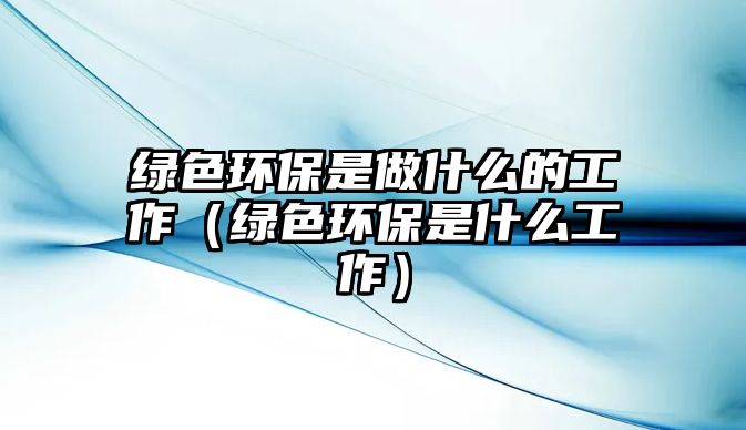 綠色環(huán)保是做什么的工作（綠色環(huán)保是什么工作）