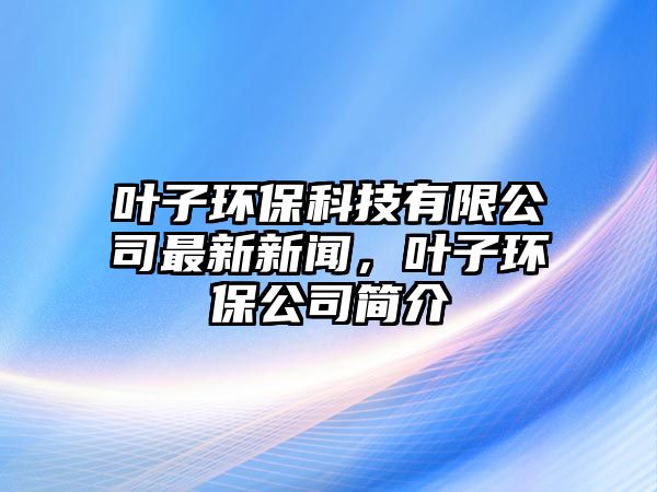 葉子環(huán)保科技有限公司最新新聞，葉子環(huán)保公司簡(jiǎn)介