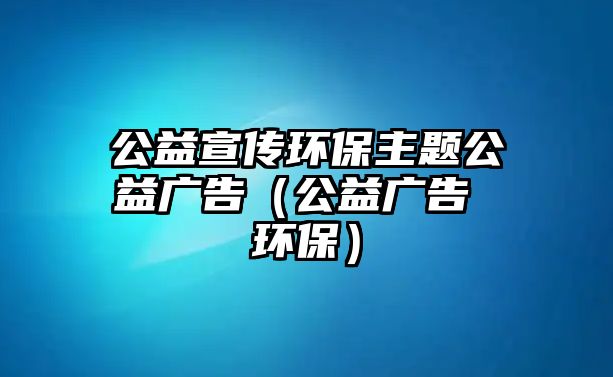 公益宣傳環(huán)保主題公益廣告（公益廣告 環(huán)保）