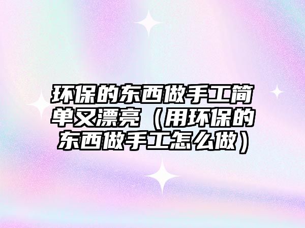 環(huán)保的東西做手工簡單又漂亮（用環(huán)保的東西做手工怎么做）