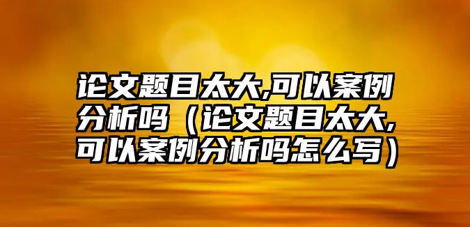 論文題目太大,可以案例分析嗎（論文題目太大,可以案例分析嗎怎么寫）