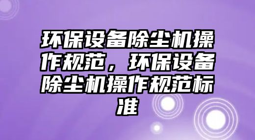 環(huán)保設(shè)備除塵機操作規(guī)范，環(huán)保設(shè)備除塵機操作規(guī)范標(biāo)準(zhǔn)